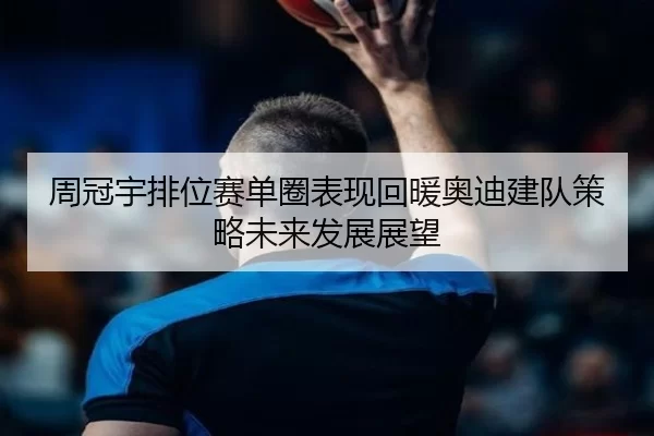周冠宇排位赛单圈表现回暖奥迪建队策略未来发展展望